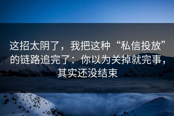 这招太阴了，我把这种“私信投放”的链路追完了：你以为关掉就完事，其实还没结束