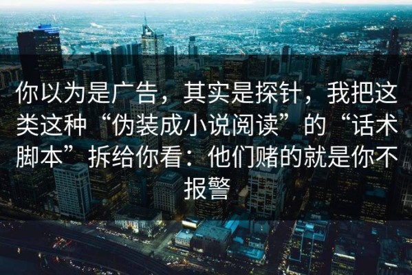 你以为是广告，其实是探针，我把这类这种“伪装成小说阅读”的“话术脚本”拆给你看：他们赌的就是你不报警