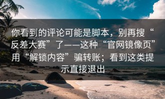 你看到的评论可能是脚本，别再搜“反差大赛”了——这种“官网镜像页”用“解锁内容”骗转账；看到这类提示直接退出