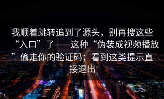 我顺着跳转追到了源头，别再搜这些“入口”了——这种“伪装成视频播放”偷走你的验证码；看到这类提示直接退出