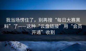 我当场愣住了，别再搜“每日大赛黑料”了——这种“云盘链接”用“会员开通”收割