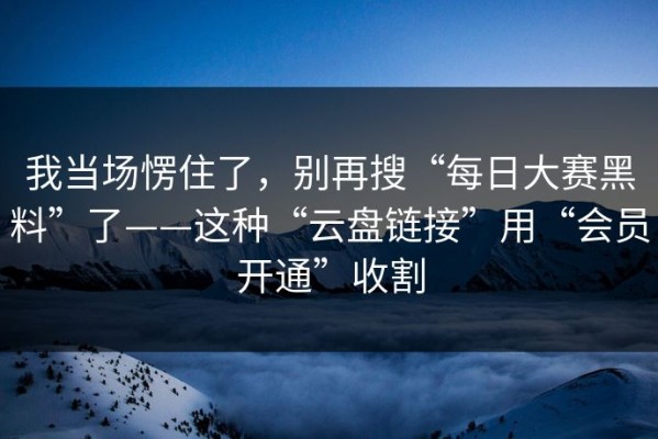 我当场愣住了，别再搜“每日大赛黑料”了——这种“云盘链接”用“会员开通”收割