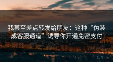 我甚至差点转发给朋友：这种“伪装成客服通道”诱导你开通免密支付