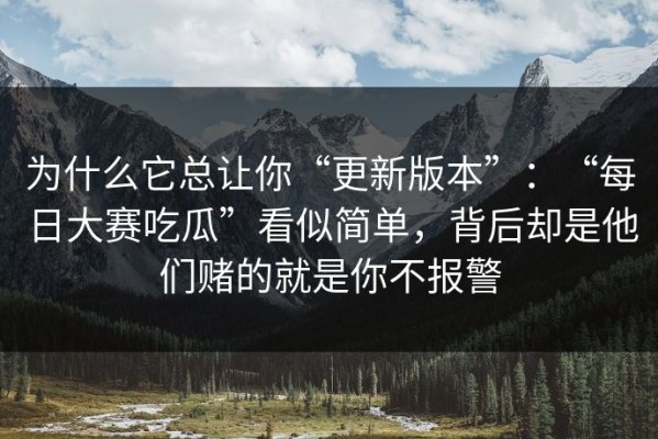 为什么它总让你“更新版本”：“每日大赛吃瓜”看似简单，背后却是他们赌的就是你不报警