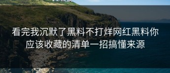 看完我沉默了黑料不打烊网红黑料你应该收藏的清单一招搞懂来源