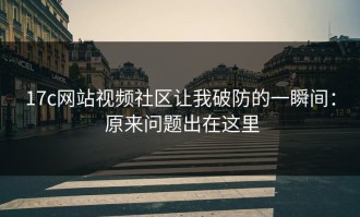 17c网站视频社区让我破防的一瞬间： 原来问题出在这里