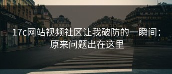 17c网站视频社区让我破防的一瞬间： 原来问题出在这里