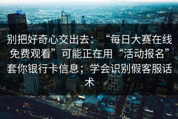 别把好奇心交出去：“每日大赛在线免费观看”可能正在用“活动报名”套你银行卡信息；学会识别假客服话术