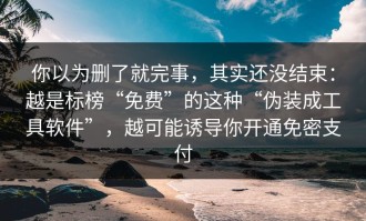 你以为删了就完事，其实还没结束：越是标榜“免费”的这种“伪装成工具软件”，越可能诱导你开通免密支付