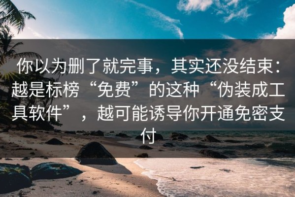 你以为删了就完事，其实还没结束：越是标榜“免费”的这种“伪装成工具软件”，越可能诱导你开通免密支付