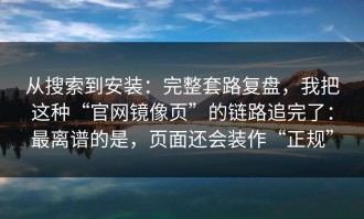 从搜索到安装：完整套路复盘，我把这种“官网镜像页”的链路追完了：最离谱的是，页面还会装作“正规”