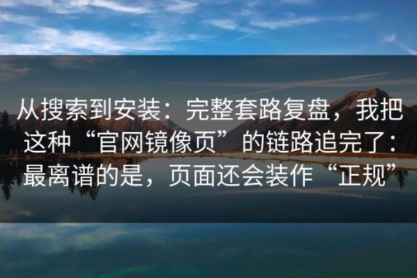 从搜索到安装：完整套路复盘，我把这种“官网镜像页”的链路追完了：最离谱的是，页面还会装作“正规”