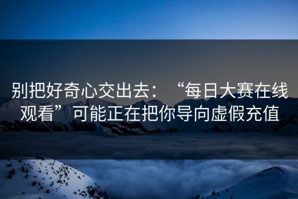 别把好奇心交出去：“每日大赛在线观看”可能正在把你导向虚假充值