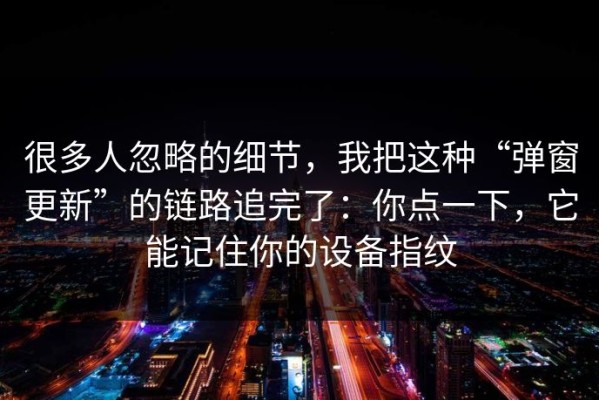 很多人忽略的细节，我把这种“弹窗更新”的链路追完了：你点一下，它能记住你的设备指纹