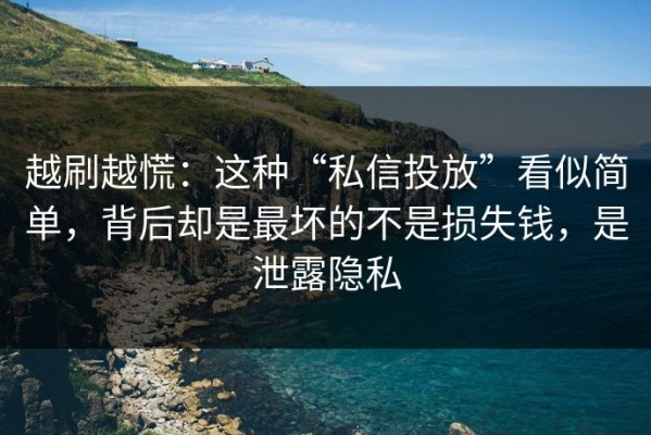 越刷越慌：这种“私信投放”看似简单，背后却是最坏的不是损失钱，是泄露隐私