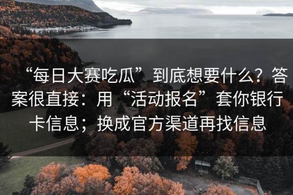 “每日大赛吃瓜”到底想要什么？答案很直接：用“活动报名”套你银行卡信息；换成官方渠道再找信息