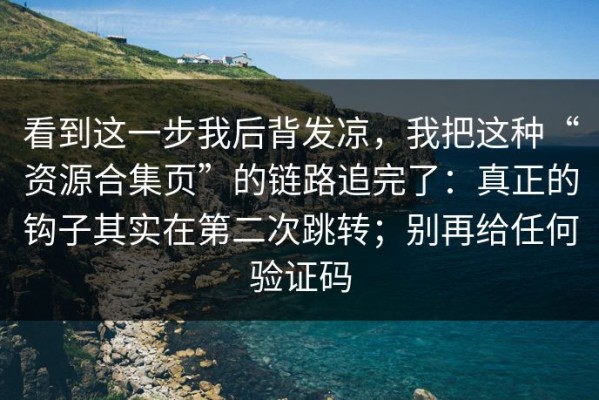 看到这一步我后背发凉，我把这种“资源合集页”的链路追完了：真正的钩子其实在第二次跳转；别再给任何验证码
