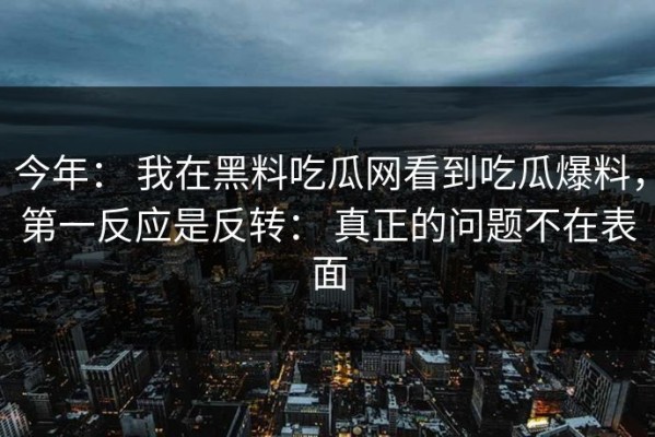 今年： 我在黑料吃瓜网看到吃瓜爆料，第一反应是反转： 真正的问题不在表面
