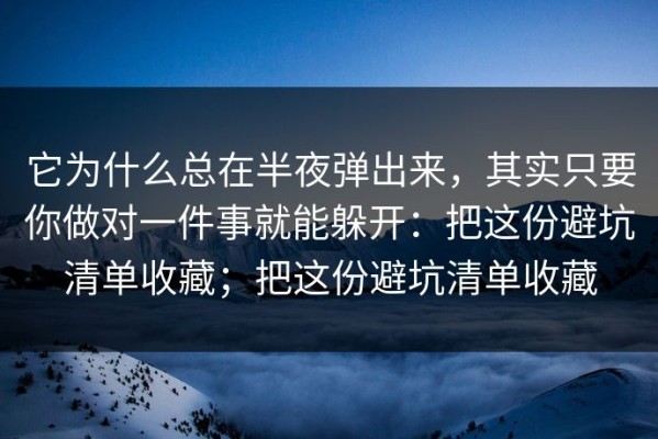 它为什么总在半夜弹出来，其实只要你做对一件事就能躲开：把这份避坑清单收藏；把这份避坑清单收藏