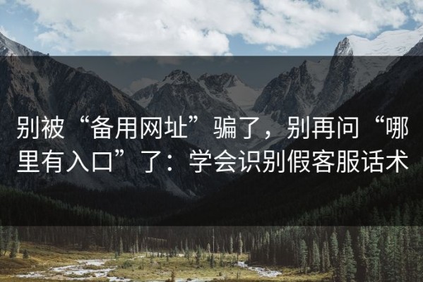 别被“备用网址”骗了，别再问“哪里有入口”了：学会识别假客服话术