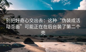 别把好奇心交出去：这种“伪装成活动页面”可能正在在后台装了第二个壳