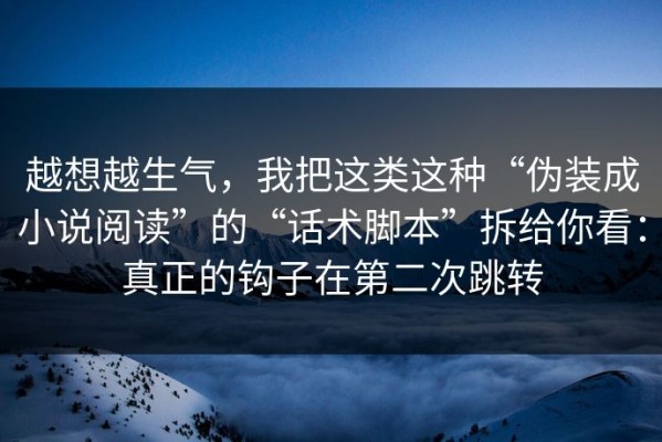 越想越生气，我把这类这种“伪装成小说阅读”的“话术脚本”拆给你看：真正的钩子在第二次跳转