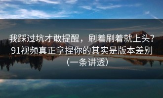 我踩过坑才敢提醒，刷着刷着就上头？91视频真正拿捏你的其实是版本差别（一条讲透）