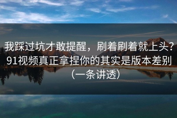 我踩过坑才敢提醒，刷着刷着就上头？91视频真正拿捏你的其实是版本差别（一条讲透）