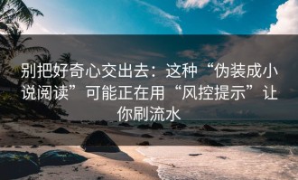 别把好奇心交出去：这种“伪装成小说阅读”可能正在用“风控提示”让你刷流水