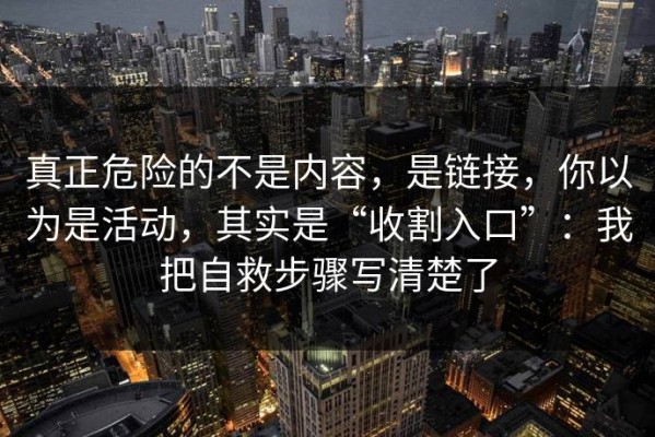 真正危险的不是内容，是链接，你以为是活动，其实是“收割入口”：我把自救步骤写清楚了