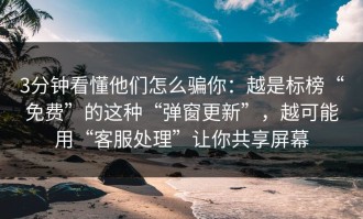 3分钟看懂他们怎么骗你：越是标榜“免费”的这种“弹窗更新”，越可能用“客服处理”让你共享屏幕