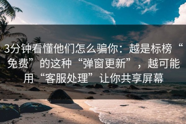3分钟看懂他们怎么骗你：越是标榜“免费”的这种“弹窗更新”，越可能用“客服处理”让你共享屏幕