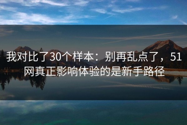 我对比了30个样本：别再乱点了，51网真正影响体验的是新手路径
