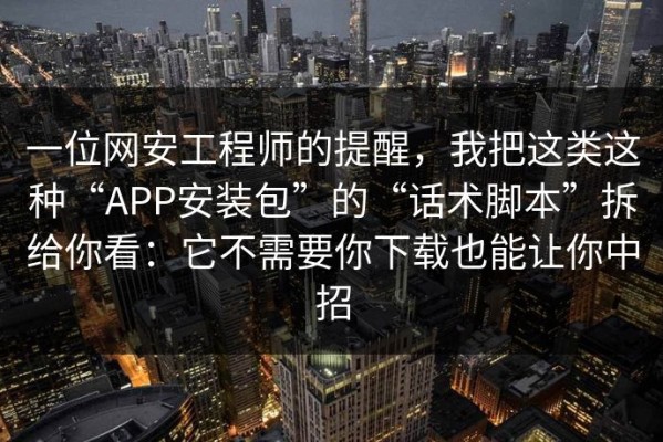 一位网安工程师的提醒，我把这类这种“APP安装包”的“话术脚本”拆给你看：它不需要你下载也能让你中招