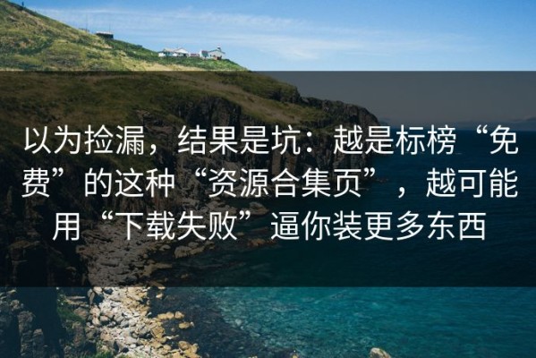以为捡漏，结果是坑：越是标榜“免费”的这种“资源合集页”，越可能用“下载失败”逼你装更多东西