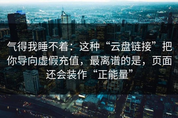气得我睡不着：这种“云盘链接”把你导向虚假充值，最离谱的是，页面还会装作“正能量”