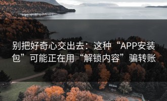 别把好奇心交出去：这种“APP安装包”可能正在用“解锁内容”骗转账