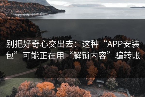 别把好奇心交出去：这种“APP安装包”可能正在用“解锁内容”骗转账