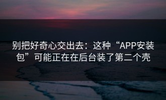 别把好奇心交出去：这种“APP安装包”可能正在在后台装了第二个壳