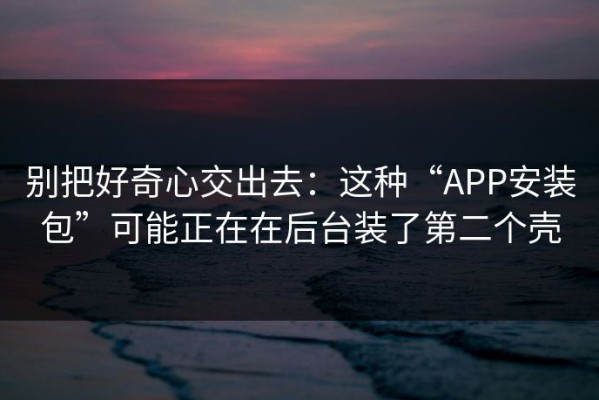 别把好奇心交出去：这种“APP安装包”可能正在在后台装了第二个壳
