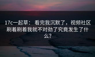 17c一起草： 看完我沉默了，视频社区刷着刷着我就不对劲了究竟发生了什么？
