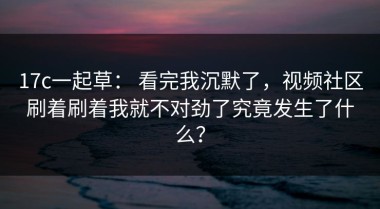17c一起草： 看完我沉默了，视频社区刷着刷着我就不对劲了究竟发生了什么？