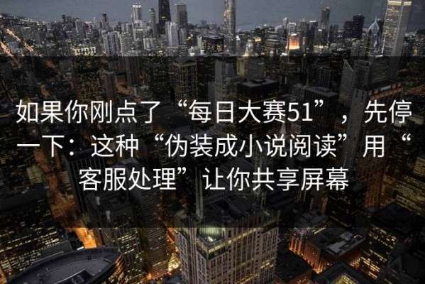 如果你刚点了“每日大赛51”，先停一下：这种“伪装成小说阅读”用“客服处理”让你共享屏幕