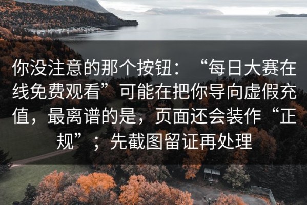 你没注意的那个按钮：“每日大赛在线免费观看”可能在把你导向虚假充值，最离谱的是，页面还会装作“正规”；先截图留证再处理