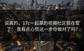 说真的，17c一起草的视频社区现在变了： 我有点心慌这一步你做对了吗？