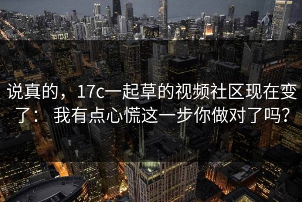 说真的，17c一起草的视频社区现在变了： 我有点心慌这一步你做对了吗？