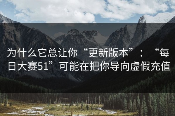 为什么它总让你“更新版本”：“每日大赛51”可能在把你导向虚假充值