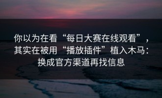 你以为在看“每日大赛在线观看”，其实在被用“播放插件”植入木马：换成官方渠道再找信息