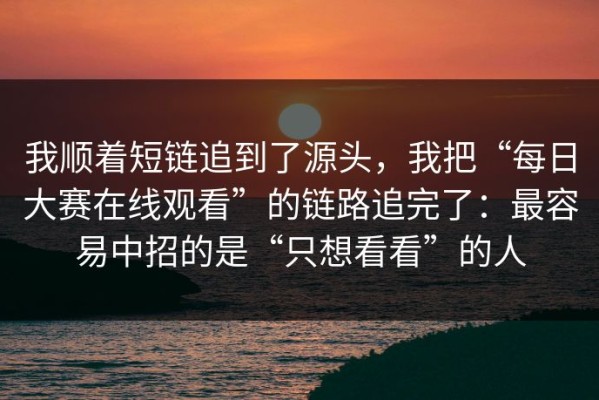 我顺着短链追到了源头，我把“每日大赛在线观看”的链路追完了：最容易中招的是“只想看看”的人
