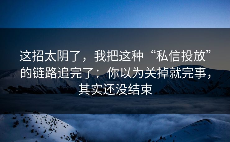 这招太阴了，我把这种“私信投放”的链路追完了：你以为关掉就完事，其实还没结束